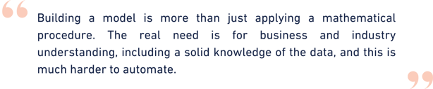 Building a model is more than just applying a mathematical procedure. The real need is for business and industry understanding, including a solid knowledge of the data, and this is much harder to  (3)